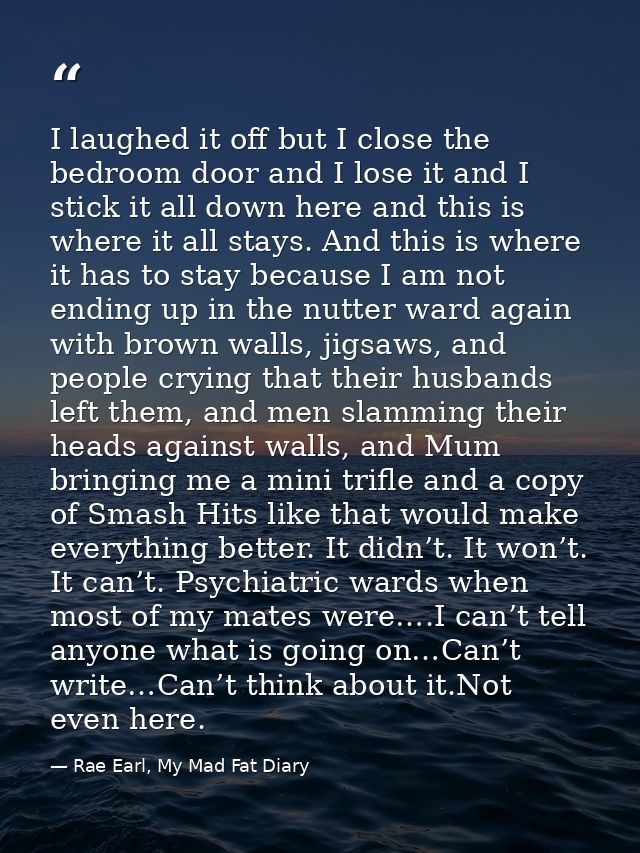 I laughed it off but I close the bedroom door and I lose it and I stick it all down here and this is where it all stays. — Rae Earl, My Mad Fat Diary