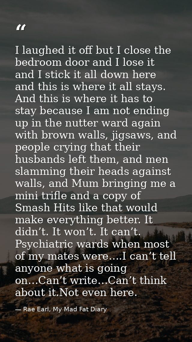I laughed it off but I close the bedroom door and I lose it and I stick it all down here and this is where it all stays. — Rae Earl, My Mad Fat Diary