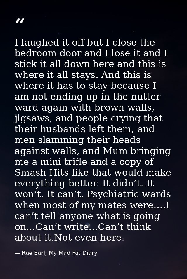 I laughed it off but I close the bedroom door and I lose it and I stick it all down here and this is where it all stays. — Rae Earl, My Mad Fat Diary