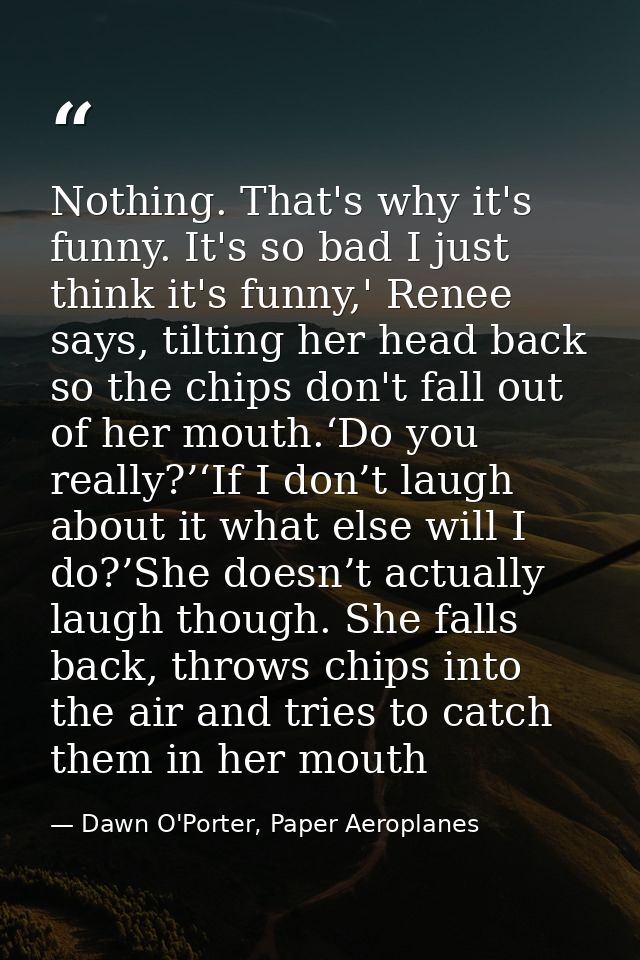 Nothing. That's why it's funny. It's so bad I just think it's funny,' Renee says, tilting her head back so the chips don — Dawn O'Porter, Paper Aeroplanes