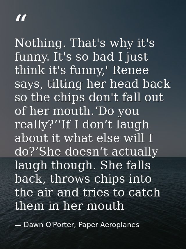 Nothing. That's why it's funny. It's so bad I just think it's funny,' Renee says, tilting her head back so the chips don — Dawn O'Porter, Paper Aeroplanes