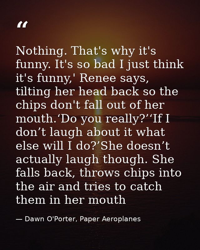 Nothing. That's why it's funny. It's so bad I just think it's funny,' Renee says, tilting her head back so the chips don — Dawn O'Porter, Paper Aeroplanes