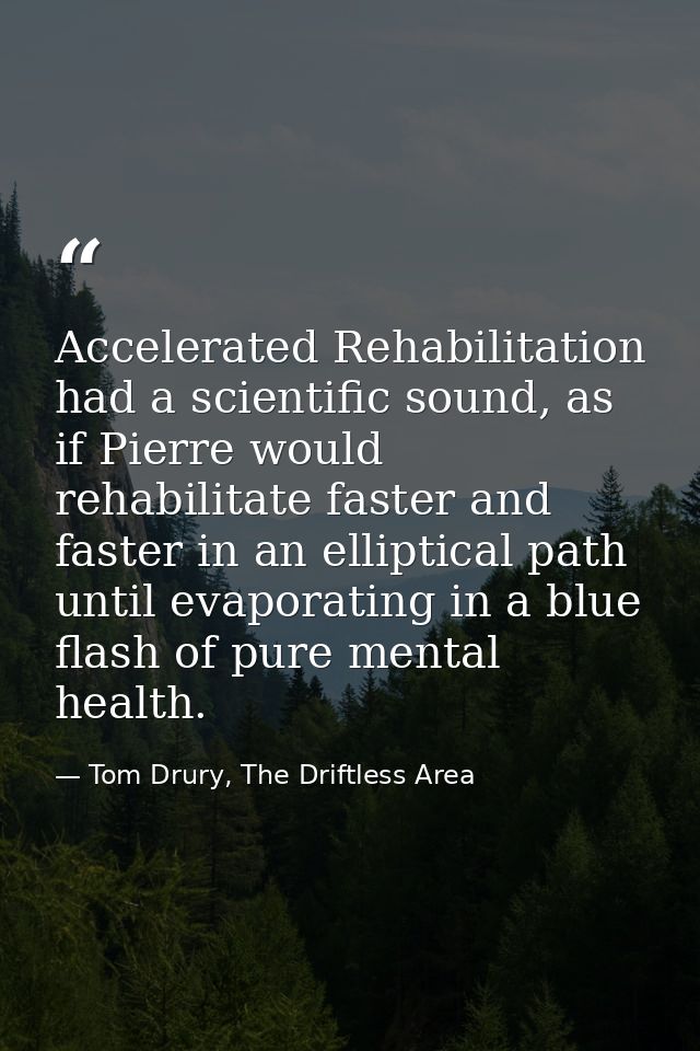 Accelerated Rehabilitation had a scientific sound, as if Pierre would rehabilitate faster and faster in an elliptical pa — Tom Drury, The Driftless Area