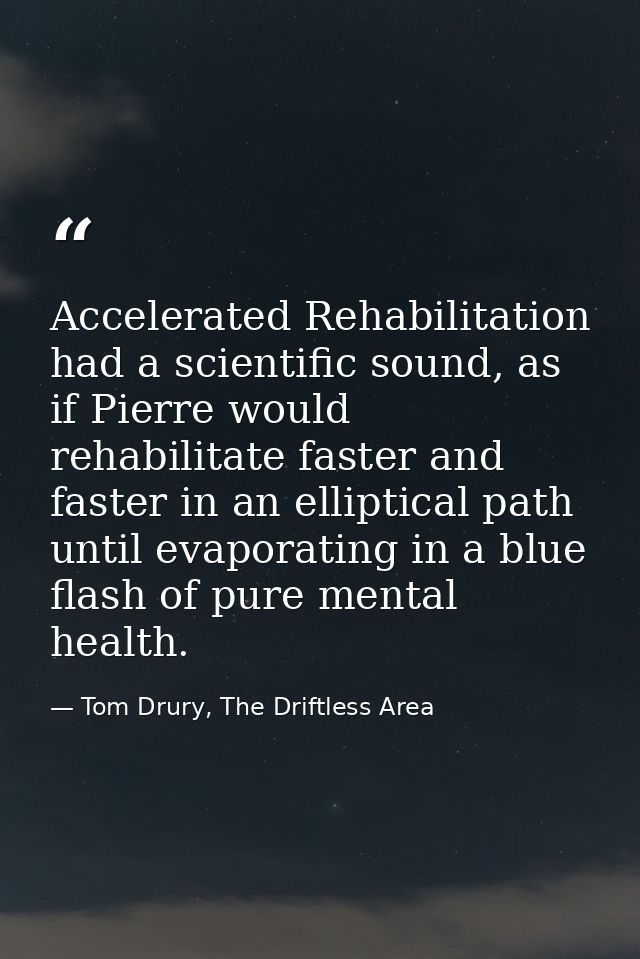 Accelerated Rehabilitation had a scientific sound, as if Pierre would rehabilitate faster and faster in an elliptical pa — Tom Drury, The Driftless Area