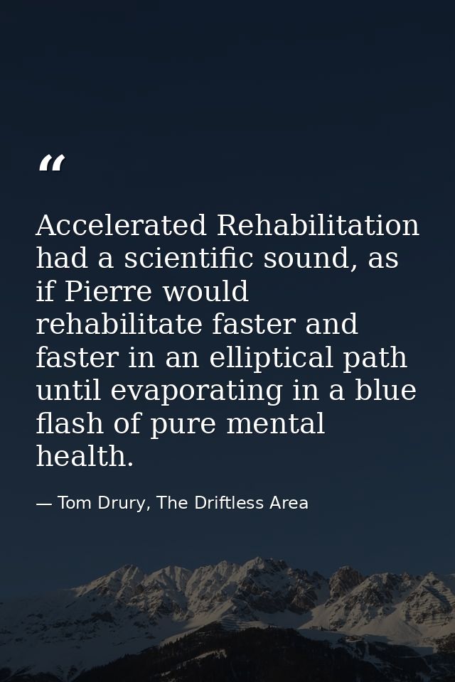 Accelerated Rehabilitation had a scientific sound, as if Pierre would rehabilitate faster and faster in an elliptical pa — Tom Drury, The Driftless Area