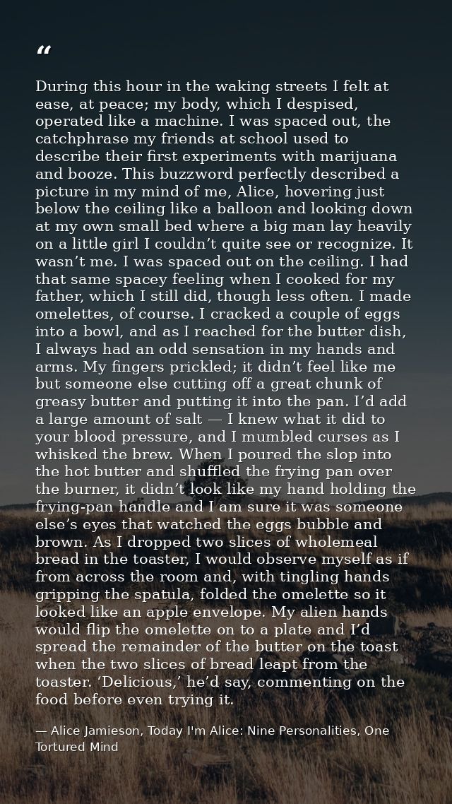 During this hour in the waking streets I felt at ease, at peace; my body, which I despised, operated like a machine. I w — Alice Jamieson, Today I'm Alice: Nine Personalities, One Tortured Mind