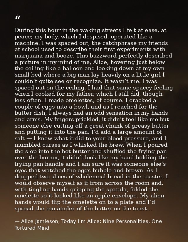 During this hour in the waking streets I felt at ease, at peace; my body, which I despised, operated like a machine. I w — Alice Jamieson, Today I'm Alice: Nine Personalities, One Tortured Mind