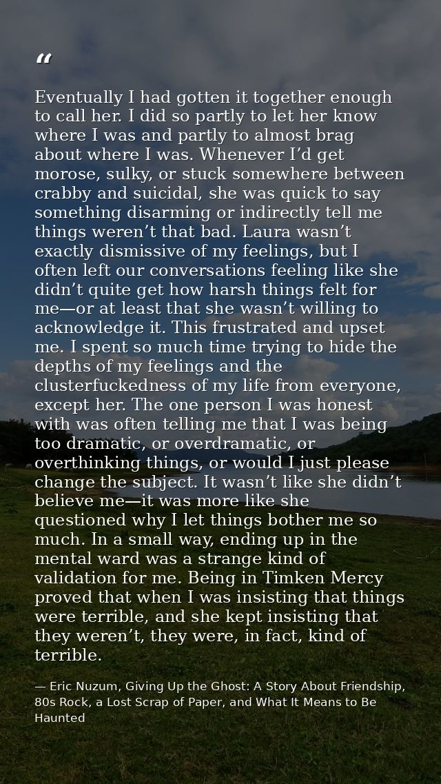 Eventually I had gotten it together enough to call her. I did so partly to let her know where I was and partly to almost — Eric Nuzum, Giving Up the Ghost: A Story About Friendship, 80s Rock, a Lost Scrap of Paper, and What It Means to Be Haunted