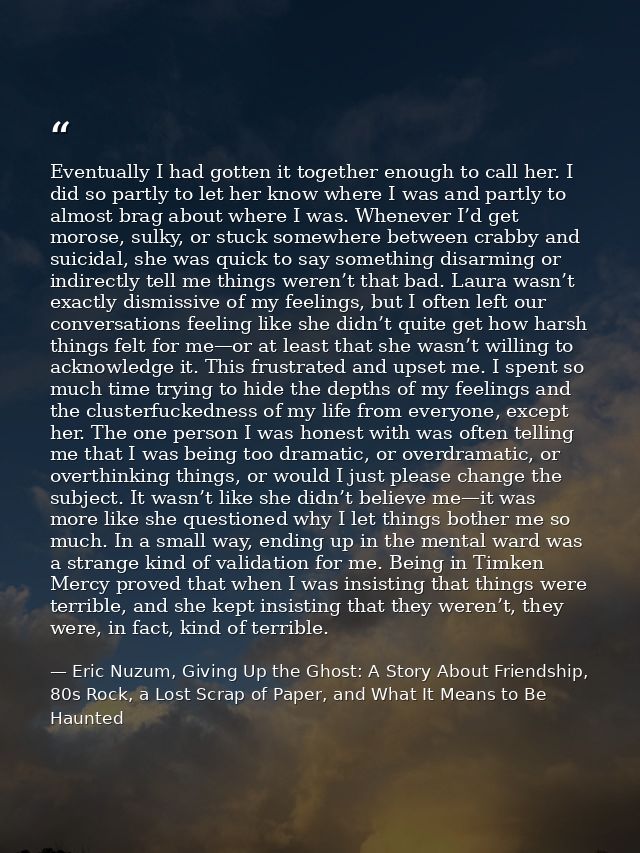 Eventually I had gotten it together enough to call her. I did so partly to let her know where I was and partly to almost — Eric Nuzum, Giving Up the Ghost: A Story About Friendship, 80s Rock, a Lost Scrap of Paper, and What It Means to Be Haunted