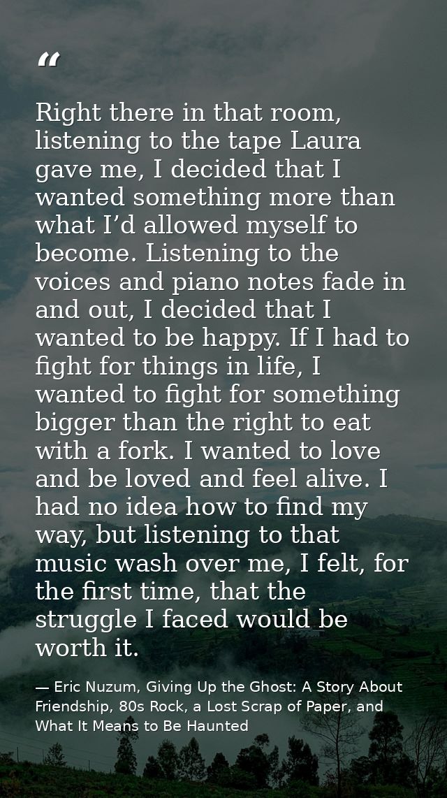 Right there in that room, listening to the tape Laura gave me, I decided that I wanted something more than what I’d allo — Eric Nuzum, Giving Up the Ghost: A Story About Friendship, 80s Rock, a Lost Scrap of Paper, and What It Means to Be Haunted
