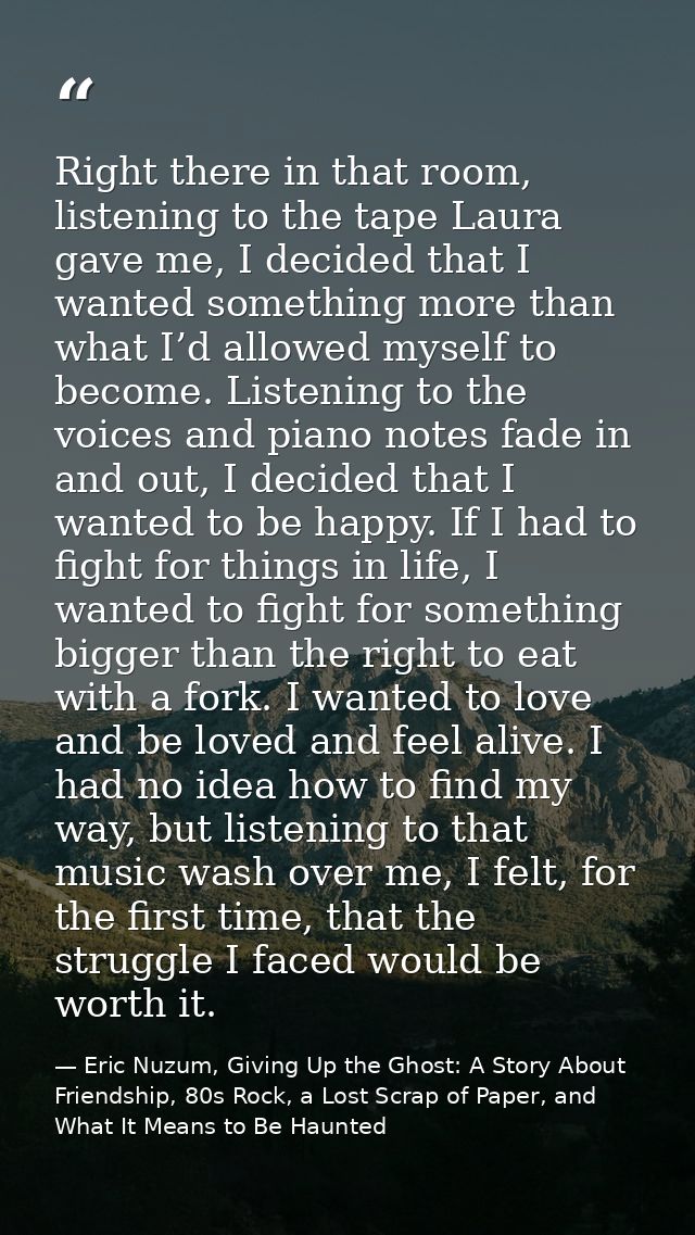 Right there in that room, listening to the tape Laura gave me, I decided that I wanted something more than what I’d allo — Eric Nuzum, Giving Up the Ghost: A Story About Friendship, 80s Rock, a Lost Scrap of Paper, and What It Means to Be Haunted