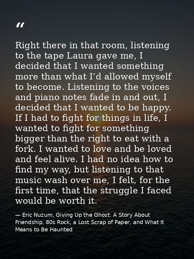 Right there in that room, listening to the tape Laura gave me, I decided that I wanted something more than what I’d allo — Eric Nuzum, Giving Up the Ghost: A Story About Friendship, 80s Rock, a Lost Scrap of Paper, and What It Means to Be Haunted