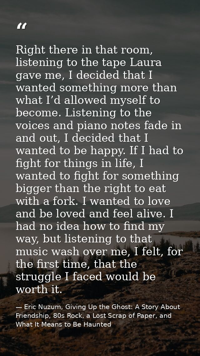 Right there in that room, listening to the tape Laura gave me, I decided that I wanted something more than what I’d allo — Eric Nuzum, Giving Up the Ghost: A Story About Friendship, 80s Rock, a Lost Scrap of Paper, and What It Means to Be Haunted