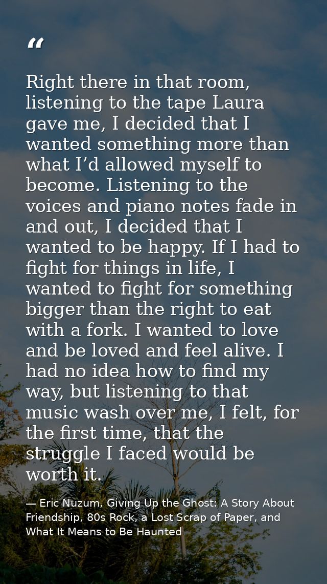 Right there in that room, listening to the tape Laura gave me, I decided that I wanted something more than what I’d allo — Eric Nuzum, Giving Up the Ghost: A Story About Friendship, 80s Rock, a Lost Scrap of Paper, and What It Means to Be Haunted