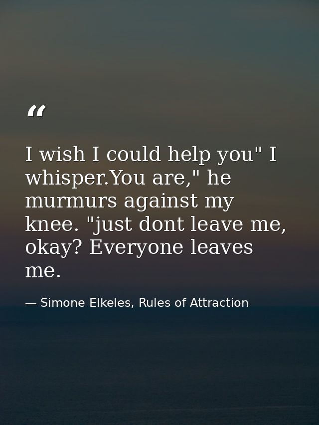 I wish I could help you" I whisper.You are," he murmurs against my knee. "just dont leave me, okay? Everyone leaves me. — Simone Elkeles, Rules of Attraction