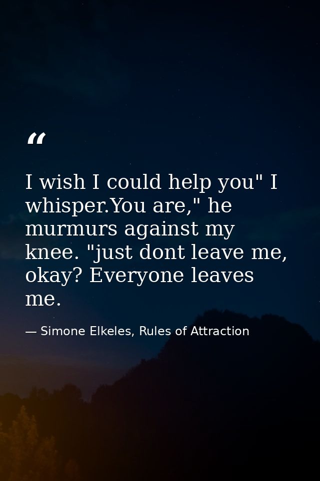 I wish I could help you" I whisper.You are," he murmurs against my knee. "just dont leave me, okay? Everyone leaves me. — Simone Elkeles, Rules of Attraction