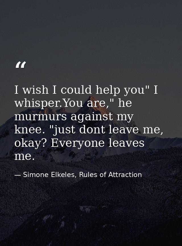 I wish I could help you" I whisper.You are," he murmurs against my knee. "just dont leave me, okay? Everyone leaves me. — Simone Elkeles, Rules of Attraction