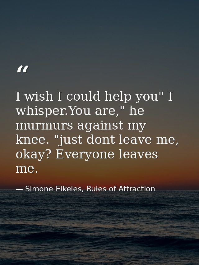 I wish I could help you" I whisper.You are," he murmurs against my knee. "just dont leave me, okay? Everyone leaves me. — Simone Elkeles, Rules of Attraction