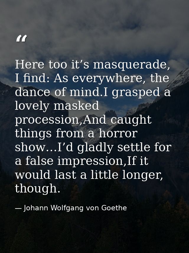 Here too it’s masquerade, I find: As everywhere, the dance of mind.I grasped a lovely masked procession,And caught thing — Johann Wolfgang von Goethe