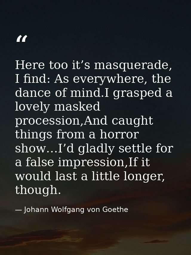 Here too it’s masquerade, I find: As everywhere, the dance of mind.I grasped a lovely masked procession,And caught thing — Johann Wolfgang von Goethe