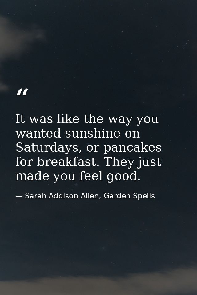 It was like the way you wanted sunshine on Saturdays, or pancakes for breakfast. They just made you feel good. — Sarah Addison Allen, Garden Spells