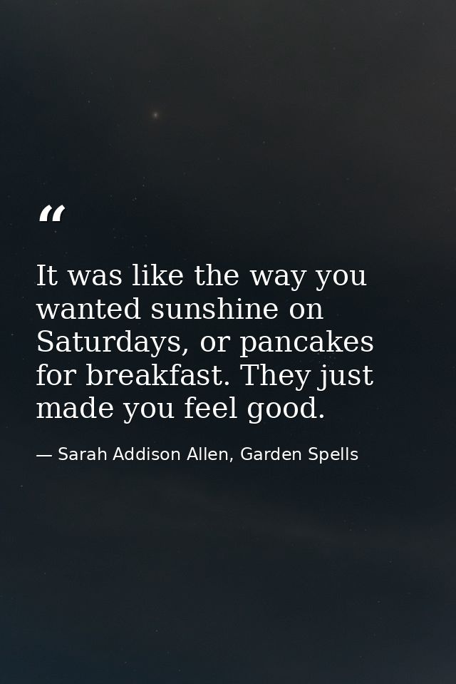 It was like the way you wanted sunshine on Saturdays, or pancakes for breakfast. They just made you feel good. — Sarah Addison Allen, Garden Spells