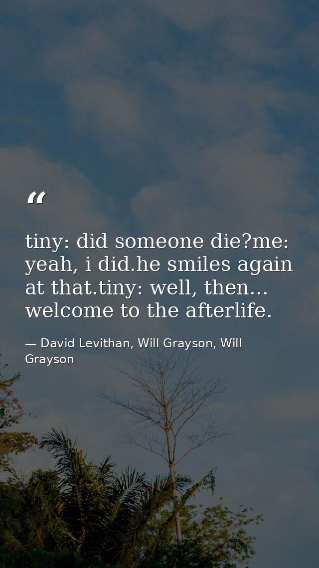 tiny: did someone die?me: yeah, i did.he smiles again at that.tiny: well, then... welcome to the afterlife. — David Levithan, Will Grayson, Will Grayson