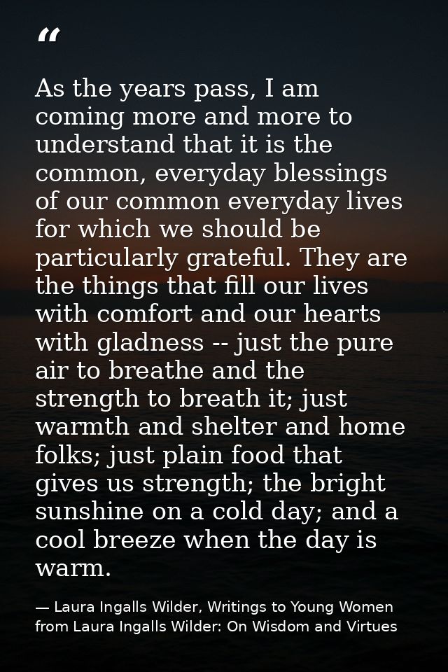 As the years pass, I am coming more and more to understand that it is the common, everyday blessings of our common every — Laura Ingalls Wilder, Writings to Young Women from Laura Ingalls Wilder: On Wisdom and Virtues