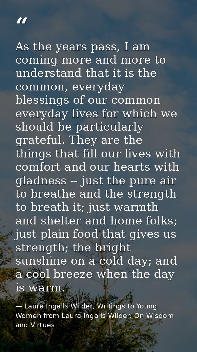 As the years pass, I am coming more and more to understand that it is the common, everyday blessings of our common every — Laura Ingalls Wilder, Writings to Young Women from Laura Ingalls Wilder: On Wisdom and Virtues