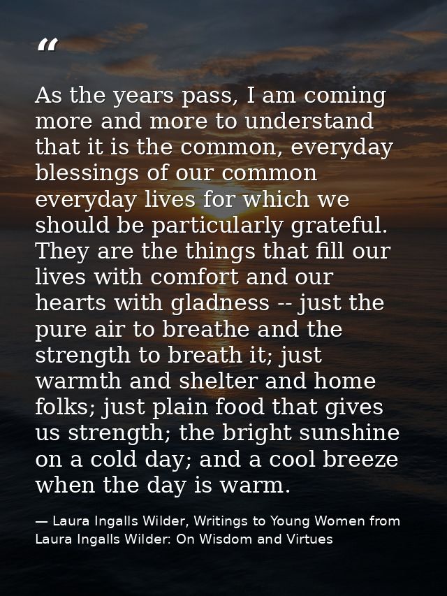 As the years pass, I am coming more and more to understand that it is the common, everyday blessings of our common every — Laura Ingalls Wilder, Writings to Young Women from Laura Ingalls Wilder: On Wisdom and Virtues