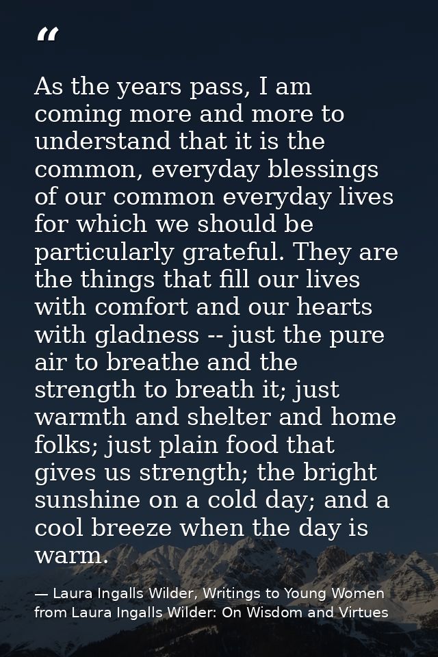 As the years pass, I am coming more and more to understand that it is the common, everyday blessings of our common every — Laura Ingalls Wilder, Writings to Young Women from Laura Ingalls Wilder: On Wisdom and Virtues