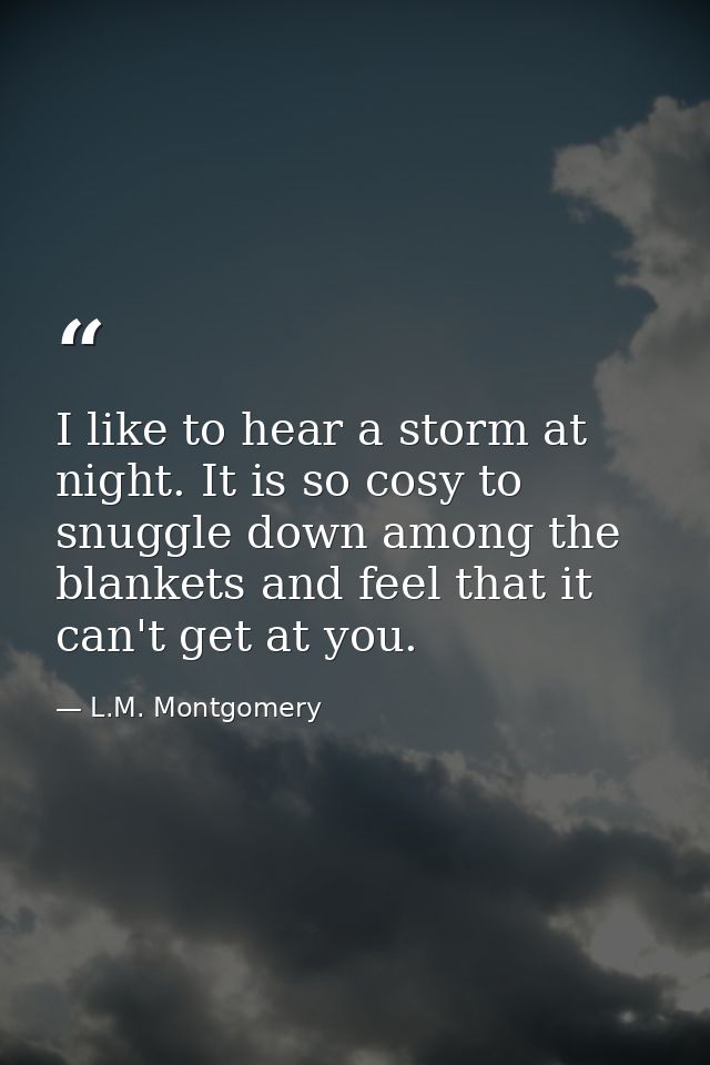 I like to hear a storm at night. It is so cosy to snuggle down among the blankets and feel that it can't get at you. — L.M. Montgomery