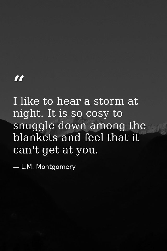 I like to hear a storm at night. It is so cosy to snuggle down among the blankets and feel that it can't get at you. — L.M. Montgomery