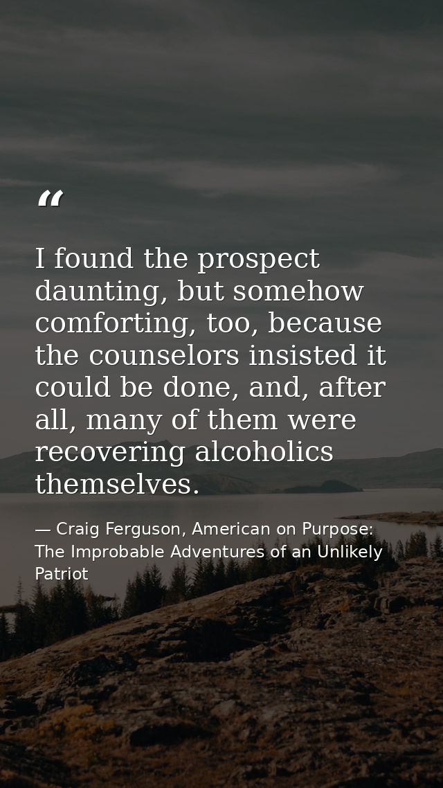 I found the prospect daunting, but somehow comforting, too, because the counselors insisted it could be done, and, after — Craig Ferguson, American on Purpose: The Improbable Adventures of an Unlikely Patriot