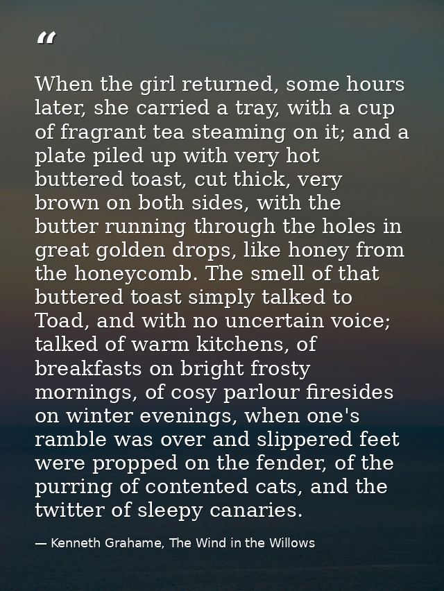 When the girl returned, some hours later, she carried a tray, with a cup of fragrant tea steaming on it; and a plate pil — Kenneth Grahame, The Wind in the Willows