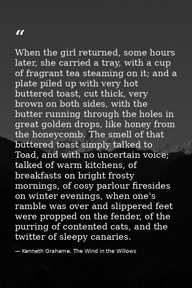 When the girl returned, some hours later, she carried a tray, with a cup of fragrant tea steaming on it; and a plate pil — Kenneth Grahame, The Wind in the Willows