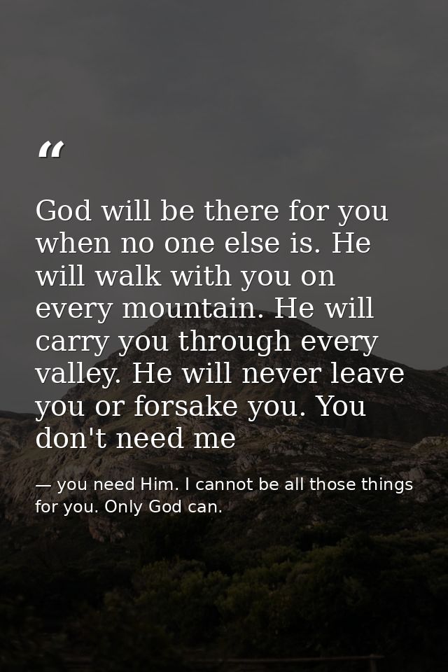 God will be there for you when no one else is. He will walk with you on every mountain. He will carry you through every  — you need Him. I cannot be all those things for you. Only God can.