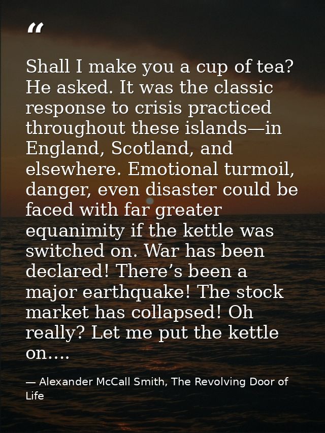 Shall I make you a cup of tea? He asked. It was the classic response to crisis practiced throughout these islands—in Eng — Alexander McCall Smith, The Revolving Door of Life