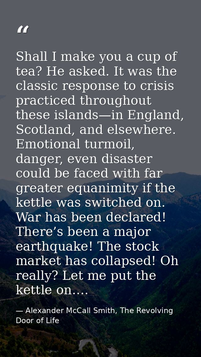 Shall I make you a cup of tea? He asked. It was the classic response to crisis practiced throughout these islands—in Eng — Alexander McCall Smith, The Revolving Door of Life