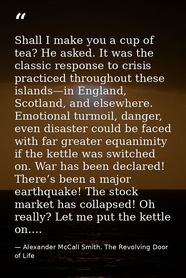 Shall I make you a cup of tea? He asked. It was the classic response to crisis practiced throughout these islands—in Eng — Alexander McCall Smith, The Revolving Door of Life
