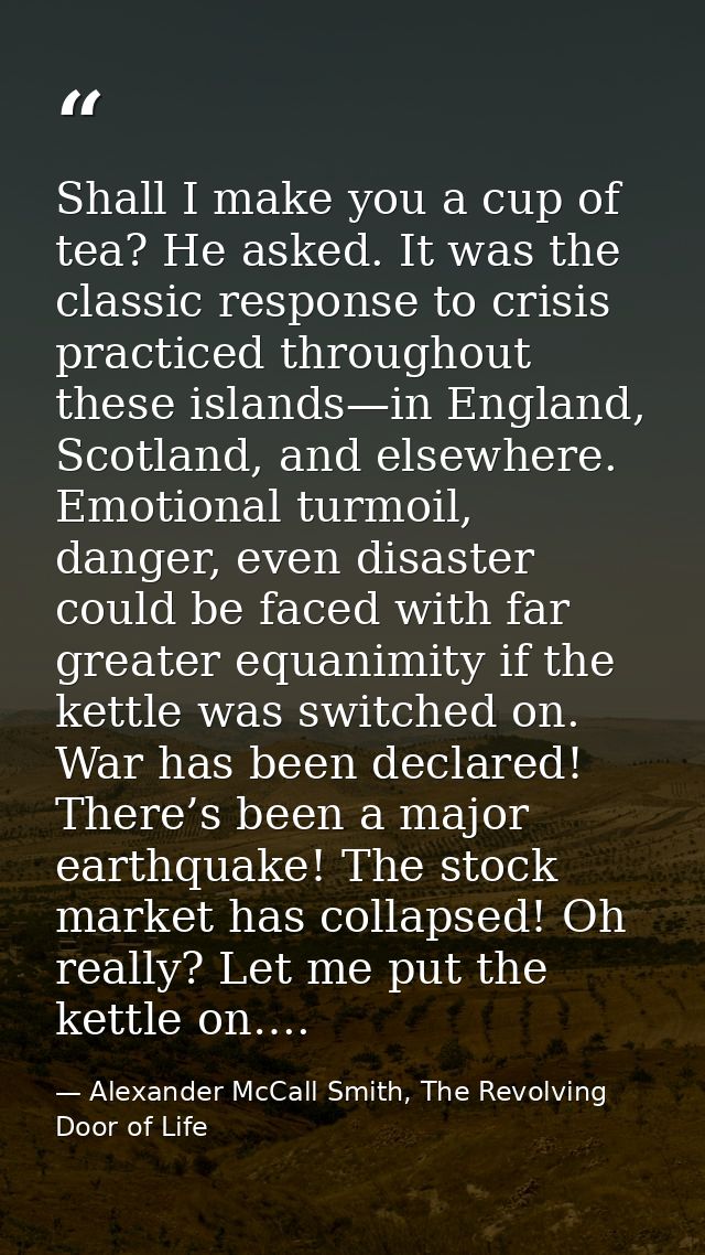 Shall I make you a cup of tea? He asked. It was the classic response to crisis practiced throughout these islands—in Eng — Alexander McCall Smith, The Revolving Door of Life