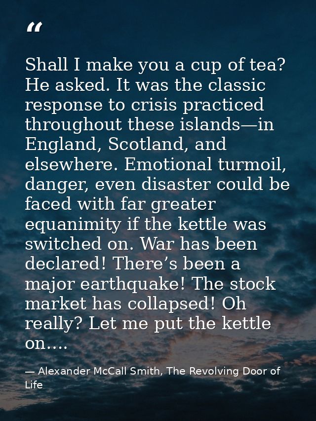 Shall I make you a cup of tea? He asked. It was the classic response to crisis practiced throughout these islands—in Eng — Alexander McCall Smith, The Revolving Door of Life