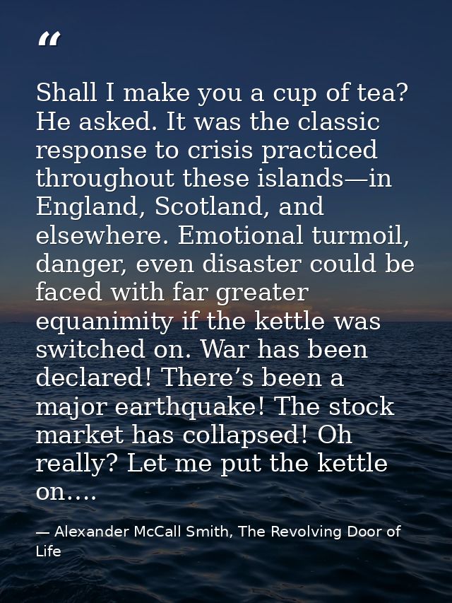 Shall I make you a cup of tea? He asked. It was the classic response to crisis practiced throughout these islands—in Eng — Alexander McCall Smith, The Revolving Door of Life