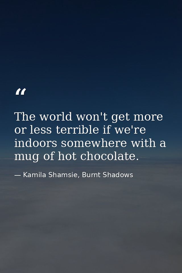 The world won't get more or less terrible if we're indoors somewhere with a mug of hot chocolate. — Kamila Shamsie, Burnt Shadows