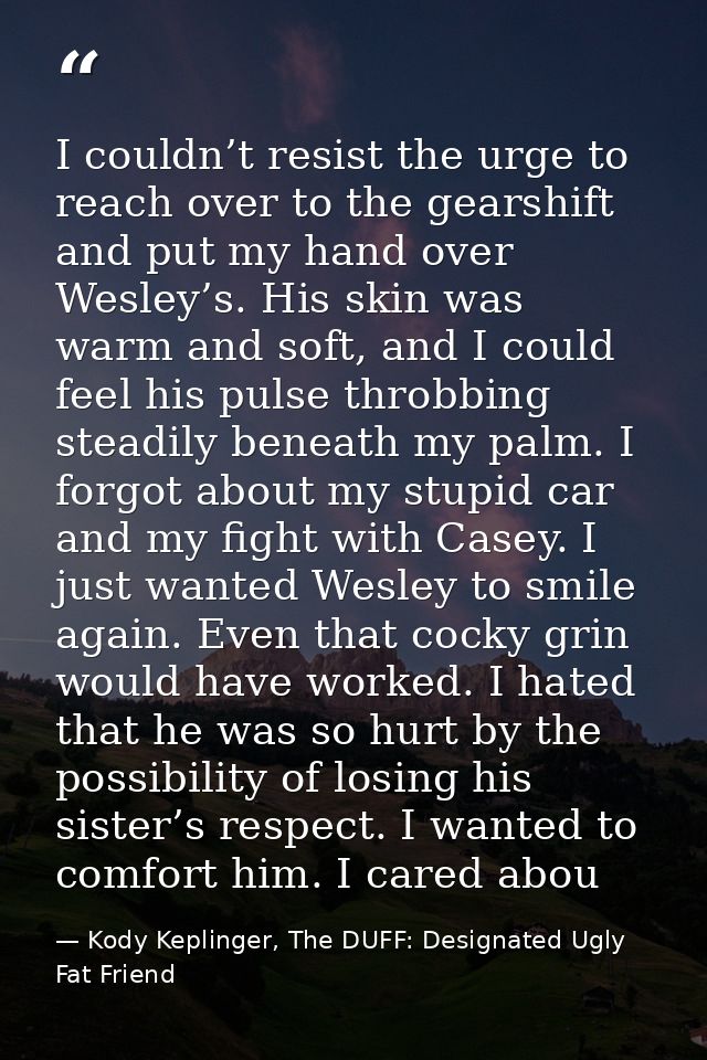 I couldn’t resist the urge to reach over to the gearshift and put my hand over Wesley’s. His skin was warm and soft, and — Kody Keplinger, The DUFF: Designated Ugly Fat Friend