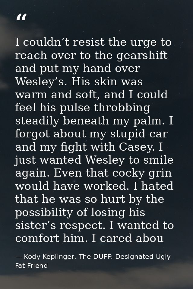I couldn’t resist the urge to reach over to the gearshift and put my hand over Wesley’s. His skin was warm and soft, and — Kody Keplinger, The DUFF: Designated Ugly Fat Friend