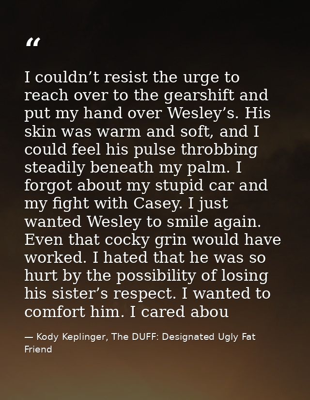 I couldn’t resist the urge to reach over to the gearshift and put my hand over Wesley’s. His skin was warm and soft, and — Kody Keplinger, The DUFF: Designated Ugly Fat Friend