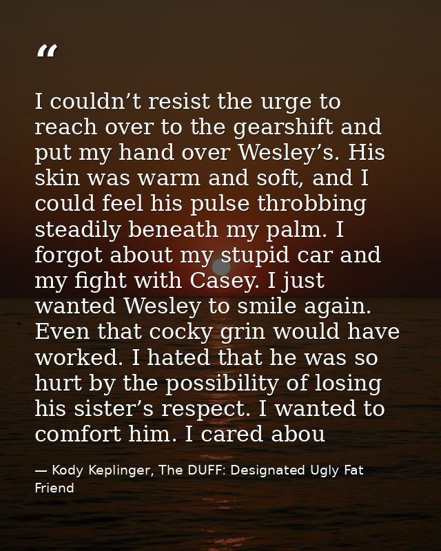 I couldn’t resist the urge to reach over to the gearshift and put my hand over Wesley’s. His skin was warm and soft, and — Kody Keplinger, The DUFF: Designated Ugly Fat Friend