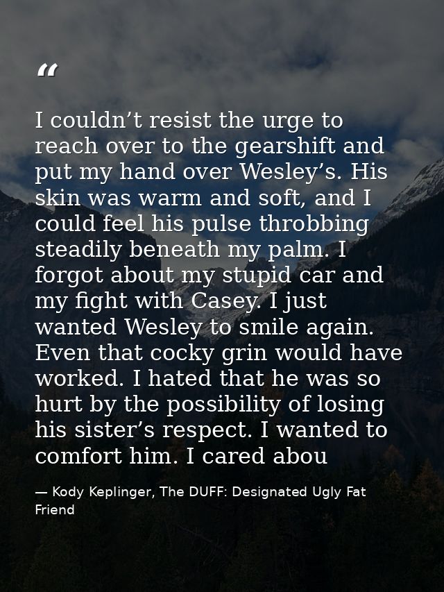 I couldn’t resist the urge to reach over to the gearshift and put my hand over Wesley’s. His skin was warm and soft, and — Kody Keplinger, The DUFF: Designated Ugly Fat Friend
