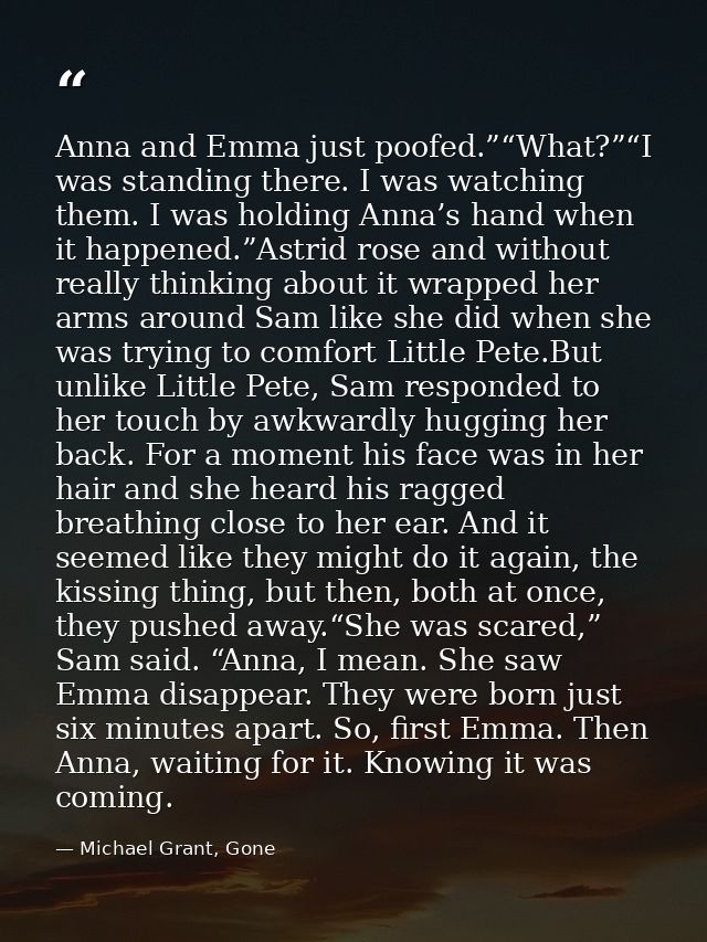 Anna and Emma just poofed.”“What?”“I was standing there. I was watching them. I was holding Anna’s hand when it happened — Michael Grant, Gone